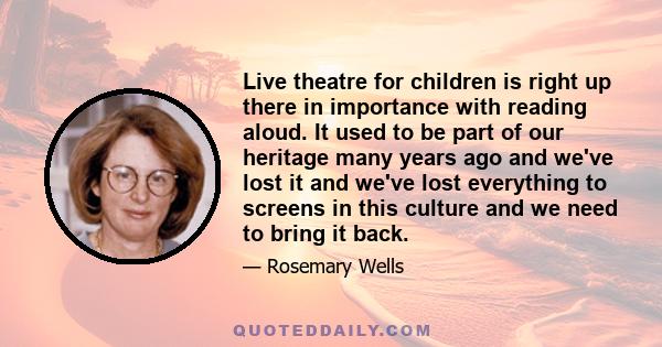 Live theatre for children is right up there in importance with reading aloud. It used to be part of our heritage many years ago and we've lost it and we've lost everything to screens in this culture and we need to bring 