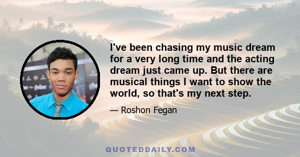I've been chasing my music dream for a very long time and the acting dream just came up. But there are musical things I want to show the world, so that's my next step.