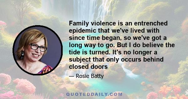 Family violence is an entrenched epidemic that we've lived with since time began, so we've got a long way to go. But I do believe the tide is turned. It's no longer a subject that only occurs behind closed doors