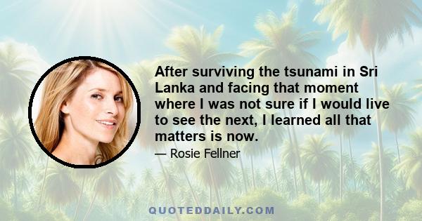 After surviving the tsunami in Sri Lanka and facing that moment where I was not sure if I would live to see the next, I learned all that matters is now.