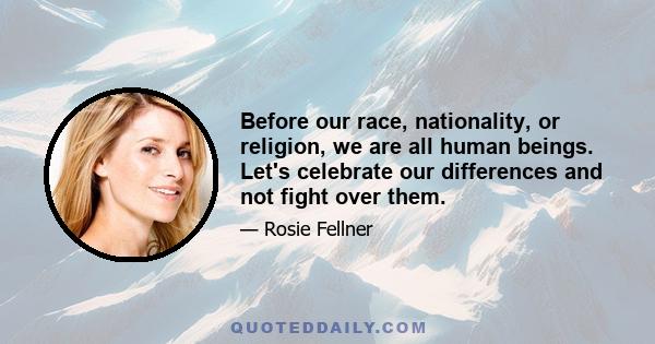 Before our race, nationality, or religion, we are all human beings. Let's celebrate our differences and not fight over them.