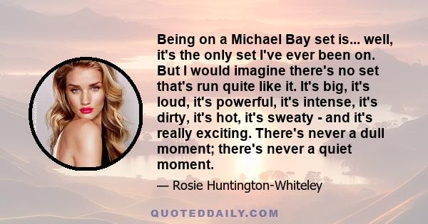 Being on a Michael Bay set is... well, it's the only set I've ever been on. But I would imagine there's no set that's run quite like it. It's big, it's loud, it's powerful, it's intense, it's dirty, it's hot, it's