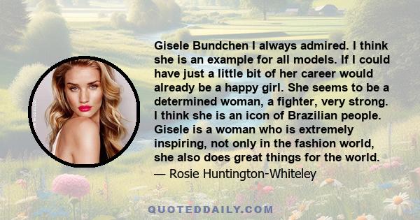 Gisele Bundchen I always admired. I think she is an example for all models. If I could have just a little bit of her career would already be a happy girl. She seems to be a determined woman, a fighter, very strong. I