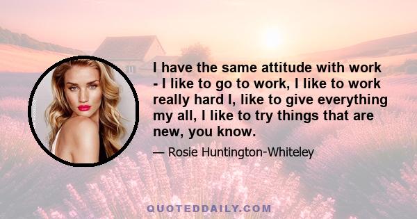 I have the same attitude with work - I like to go to work, I like to work really hard I, like to give everything my all, I like to try things that are new, you know.