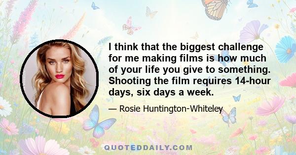 I think that the biggest challenge for me making films is how much of your life you give to something. Shooting the film requires 14-hour days, six days a week.