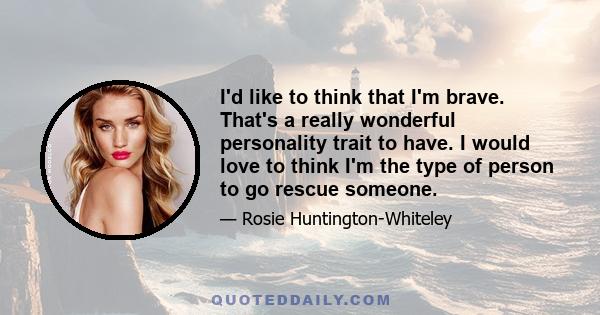 I'd like to think that I'm brave. That's a really wonderful personality trait to have. I would love to think I'm the type of person to go rescue someone.