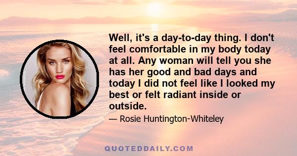 Well, it's a day-to-day thing. I don't feel comfortable in my body today at all. Any woman will tell you she has her good and bad days and today I did not feel like I looked my best or felt radiant inside or outside.