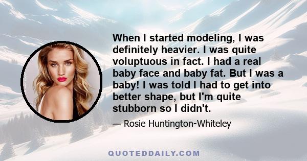 When I started modeling, I was definitely heavier. I was quite voluptuous in fact. I had a real baby face and baby fat. But I was a baby! I was told I had to get into better shape, but I'm quite stubborn so I didn't.