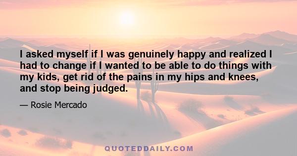 I asked myself if I was genuinely happy and realized I had to change if I wanted to be able to do things with my kids, get rid of the pains in my hips and knees, and stop being judged.