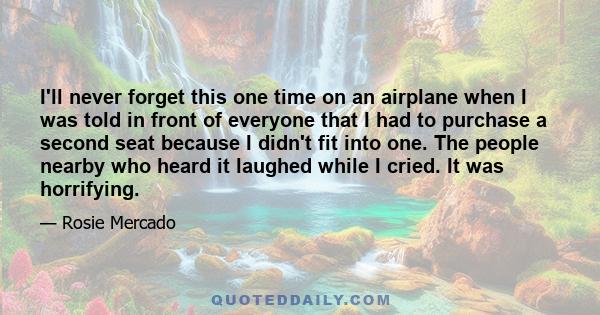 I'll never forget this one time on an airplane when I was told in front of everyone that I had to purchase a second seat because I didn't fit into one. The people nearby who heard it laughed while I cried. It was