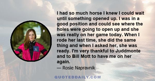 I had so much horse I knew I could wait until something opened up. I was in a good position and could see where the holes were going to open up and she was really on her game today. When I rode her last time, she did