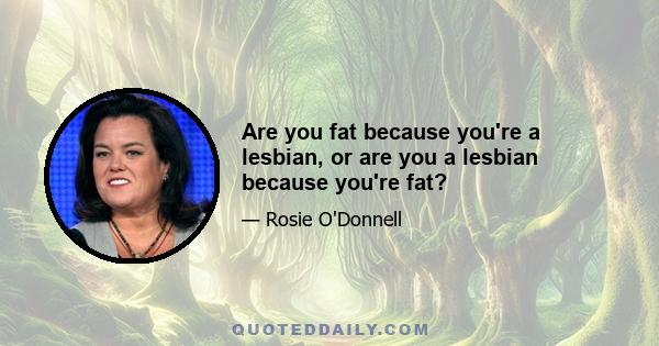 Are you fat because you're a lesbian, or are you a lesbian because you're fat?