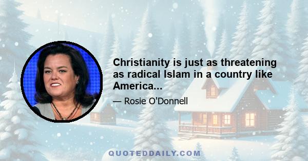 Christianity is just as threatening as radical Islam in a country like America...