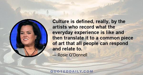 Culture is defined, really, by the artists who record what the everyday experience is like and then translate it to a common piece of art that all people can respond and relate to.