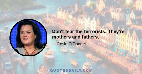 Don't fear the terrorists. They're mothers and fathers.