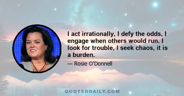 I act irrationally, I defy the odds, I engage when others would run. I look for trouble, I seek chaos, it is a burden.