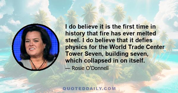 I do believe it is the first time in history that fire has ever melted steel. I do believe that it defies physics for the World Trade Center Tower Seven, building seven, which collapsed in on itself.