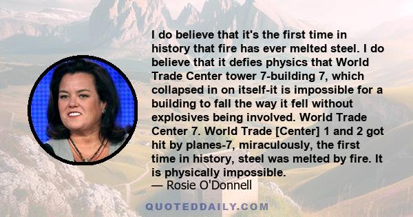 I do believe that it's the first time in history that fire has ever melted steel. I do believe that it defies physics that World Trade Center tower 7-building 7, which collapsed in on itself-it is impossible for a