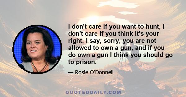 I don't care if you want to hunt, I don't care if you think it's your right. I say, sorry, you are not allowed to own a gun, and if you do own a gun I think you should go to prison.