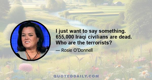 I just want to say something. 655,000 Iraqi civilians are dead. Who are the terrorists?