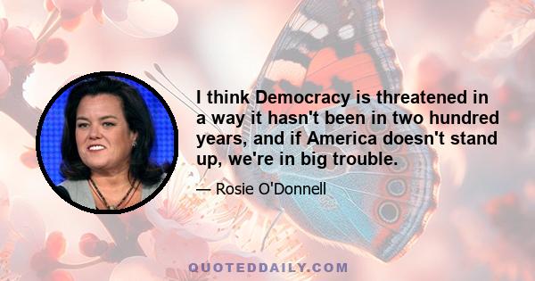 I think Democracy is threatened in a way it hasn't been in two hundred years, and if America doesn't stand up, we're in big trouble.