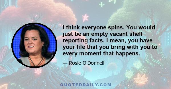 I think everyone spins. You would just be an empty vacant shell reporting facts. I mean, you have your life that you bring with you to every moment that happens.