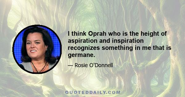 I think Oprah who is the height of aspiration and inspiration recognizes something in me that is germane.