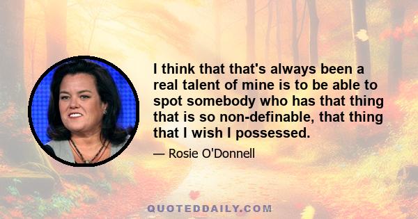 I think that that's always been a real talent of mine is to be able to spot somebody who has that thing that is so non-definable, that thing that I wish I possessed.