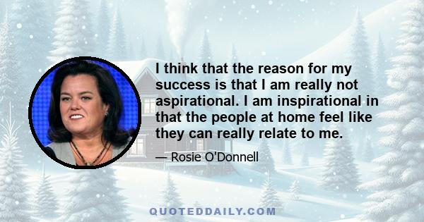 I think that the reason for my success is that I am really not aspirational. I am inspirational in that the people at home feel like they can really relate to me.