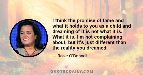 I think the promise of fame and what it holds to you as a child and dreaming of it is not what it is. What it is, I'm not complaining about, but it's just different than the reality you dreamed.