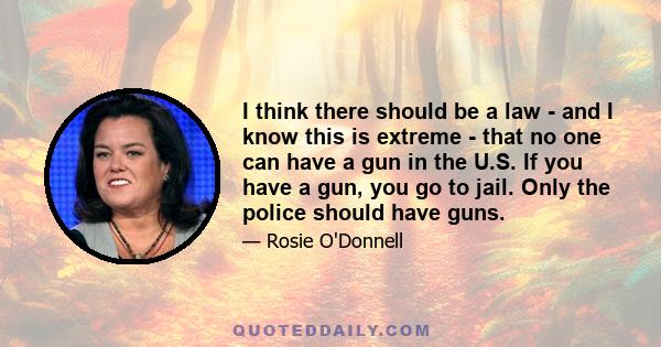 I think there should be a law - and I know this is extreme - that no one can have a gun in the U.S. If you have a gun, you go to jail. Only the police should have guns.