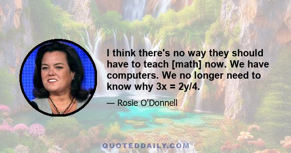 I think there's no way they should have to teach [math] now. We have computers. We no longer need to know why 3x = 2y/4.