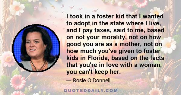 I took in a foster kid that I wanted to adopt in the state where I live, and I pay taxes, said to me, based on not your morality, not on how good you are as a mother, not on how much you've given to foster kids in