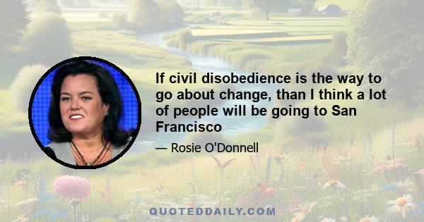 If civil disobedience is the way to go about change, than I think a lot of people will be going to San Francisco