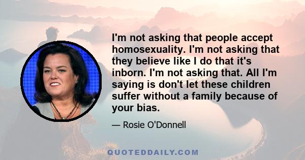 I'm not asking that people accept homosexuality. I'm not asking that they believe like I do that it's inborn. I'm not asking that. All I'm saying is don't let these children suffer without a family because of your bias.