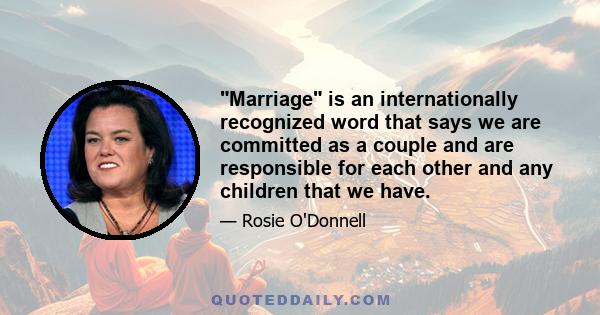 Marriage is an internationally recognized word that says we are committed as a couple and are responsible for each other and any children that we have.