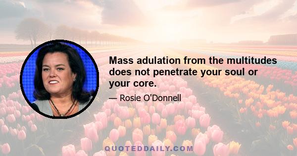 Mass adulation from the multitudes does not penetrate your soul or your core.