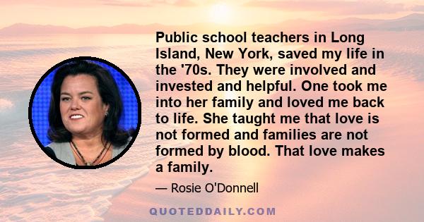 Public school teachers in Long Island, New York, saved my life in the '70s. They were involved and invested and helpful. One took me into her family and loved me back to life. She taught me that love is not formed and