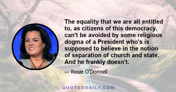 The equality that we are all entitled to, as citizens of this democracy, can't be avoided by some religious dogma of a President who's is supposed to believe in the notion of separation of church and state. And he