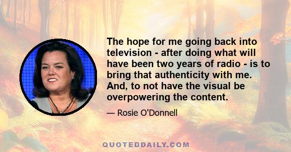 The hope for me going back into television - after doing what will have been two years of radio - is to bring that authenticity with me. And, to not have the visual be overpowering the content.