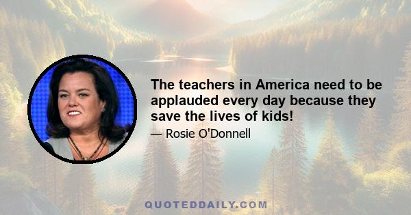 The teachers in America need to be applauded every day because they save the lives of kids!