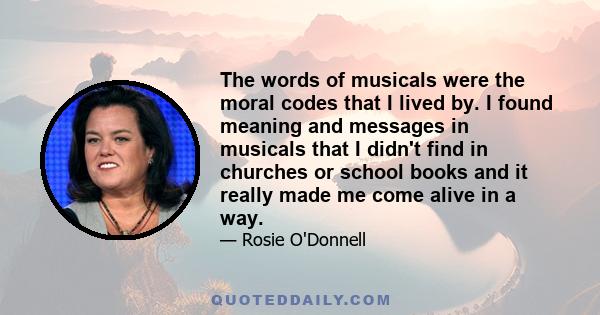 The words of musicals were the moral codes that I lived by. I found meaning and messages in musicals that I didn't find in churches or school books and it really made me come alive in a way.