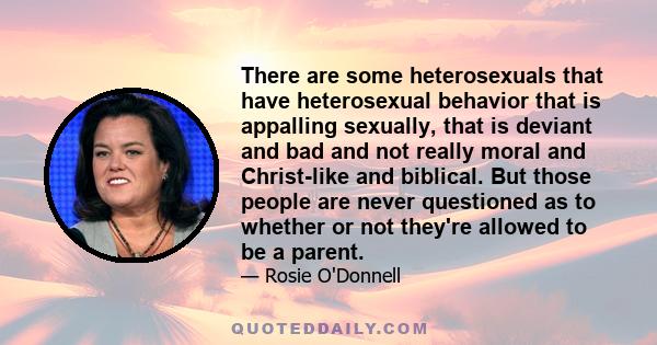 There are some heterosexuals that have heterosexual behavior that is appalling sexually, that is deviant and bad and not really moral and Christ-like and biblical. But those people are never questioned as to whether or