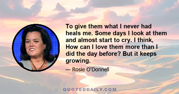 To give them what I never had heals me. Some days I look at them and almost start to cry. I think, How can I love them more than I did the day before? But it keeps growing.