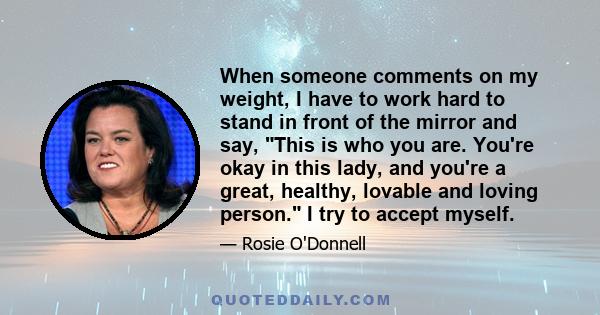 When someone comments on my weight, I have to work hard to stand in front of the mirror and say, This is who you are. You're okay in this lady, and you're a great, healthy, lovable and loving person. I try to accept