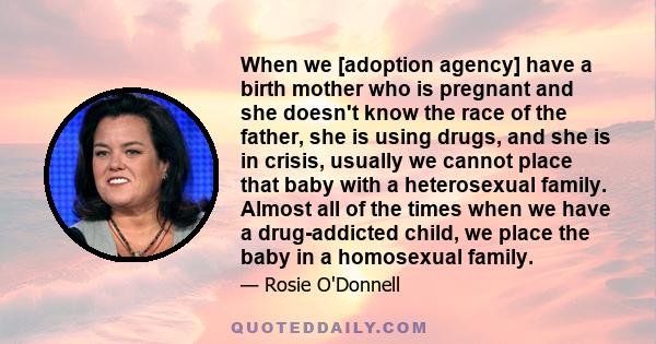 When we [adoption agency] have a birth mother who is pregnant and she doesn't know the race of the father, she is using drugs, and she is in crisis, usually we cannot place that baby with a heterosexual family. Almost