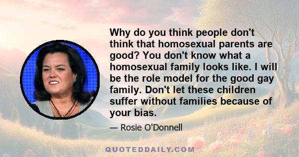 Why do you think people don't think that homosexual parents are good? You don't know what a homosexual family looks like. I will be the role model for the good gay family. Don't let these children suffer without