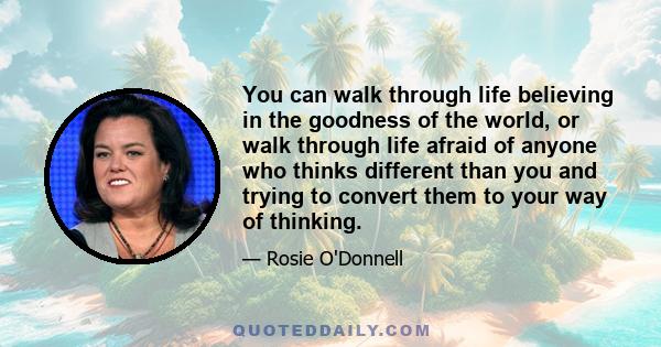 You can walk through life believing in the goodness of the world, or walk through life afraid of anyone who thinks different than you and trying to convert them to your way of thinking.