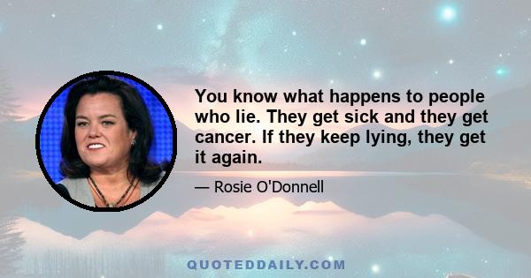 You know what happens to people who lie. They get sick and they get cancer. If they keep lying, they get it again.