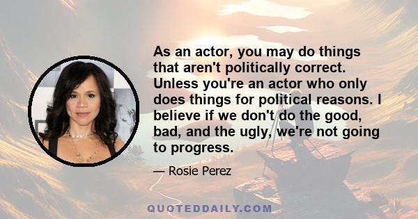 As an actor, you may do things that aren't politically correct. Unless you're an actor who only does things for political reasons. I believe if we don't do the good, bad, and the ugly, we're not going to progress.